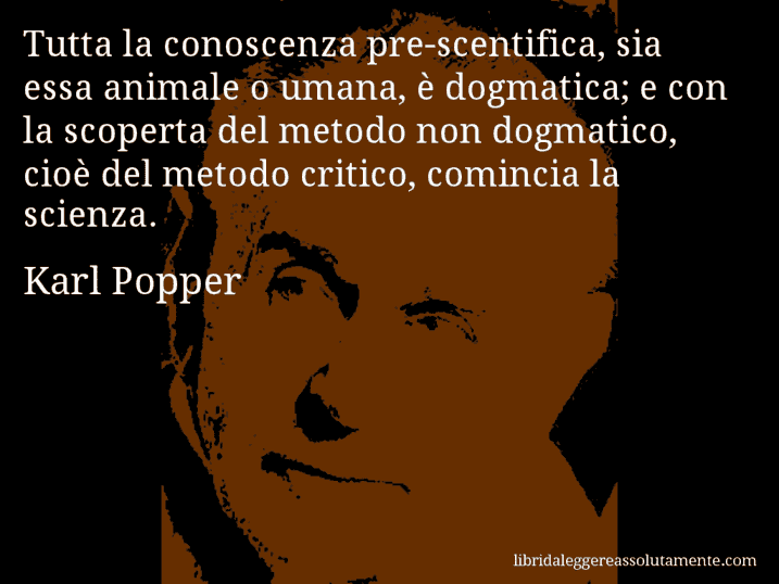 Aforisma di Karl Popper : Tutta la conoscenza pre-scentifica, sia essa animale o umana, è dogmatica; e con la scoperta del metodo non dogmatico, cioè del metodo critico, comincia la scienza.