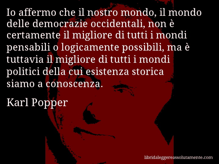 Aforisma di Karl Popper : Io affermo che il nostro mondo, il mondo delle democrazie occidentali, non è certamente il migliore di tutti i mondi pensabili o logicamente possibili, ma è tuttavia il migliore di tutti i mondi politici della cui esistenza storica siamo a conoscenza.