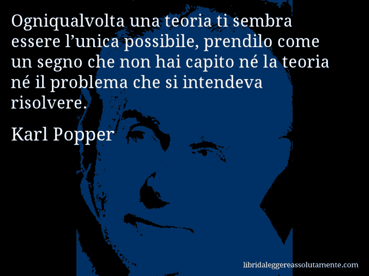 Aforisma di Karl Popper : Ogniqualvolta una teoria ti sembra essere l’unica possibile, prendilo come un segno che non hai capito né la teoria né il problema che si intendeva risolvere.