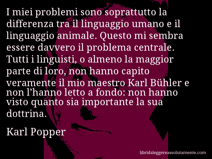 Aforisma di Karl Popper : I miei problemi sono soprattutto la differenza tra il linguaggio umano e il linguaggio animale. Questo mi sembra essere davvero il problema centrale. Tutti i linguisti, o almeno la maggior parte di loro, non hanno capito veramente il mio maestro Karl Bühler e non l’hanno letto a fondo: non hanno visto quanto sia importante la sua dottrina.