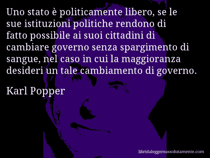 Aforisma di Karl Popper : Uno stato è politicamente libero, se le sue istituzioni politiche rendono di fatto possibile ai suoi cittadini di cambiare governo senza spargimento di sangue, nel caso in cui la maggioranza desideri un tale cambiamento di governo.