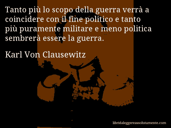 Aforisma di Karl Von Clausewitz : Tanto più lo scopo della guerra verrà a coincidere con il fine politico e tanto più puramente militare e meno politica sembrerà essere la guerra.
