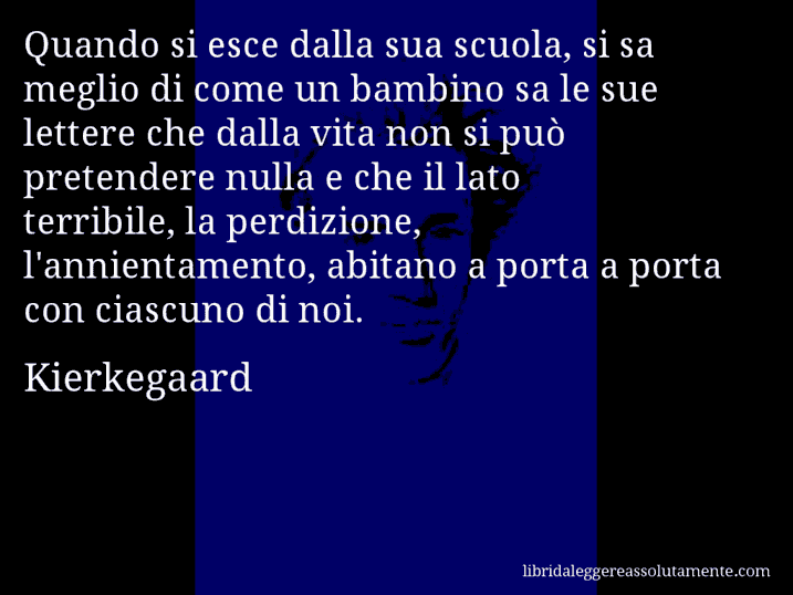 Aforisma di Kierkegaard : Quando si esce dalla sua scuola, si sa meglio di come un bambino sa le sue lettere che dalla vita non si può pretendere nulla e che il lato terribile, la perdizione, l'annientamento, abitano a porta a porta con ciascuno di noi.