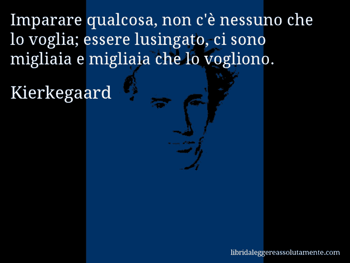 Aforisma di Kierkegaard : Imparare qualcosa, non c'è nessuno che lo voglia; essere lusingato, ci sono migliaia e migliaia che lo vogliono.
