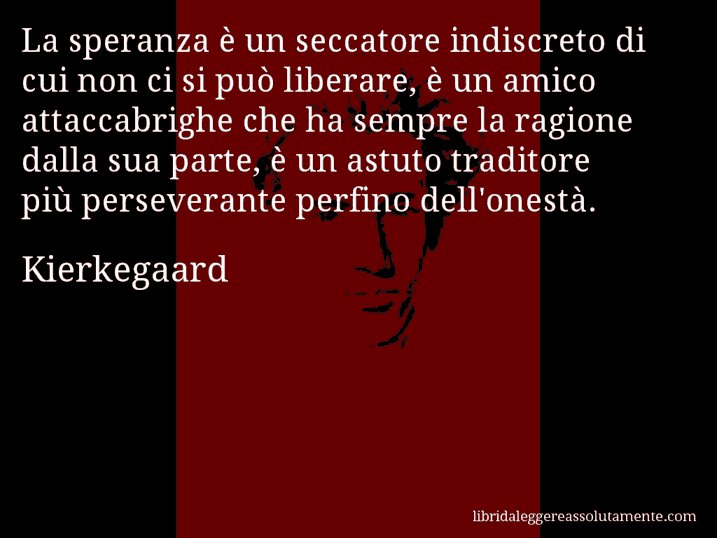 Aforisma di Kierkegaard : La speranza è un seccatore indiscreto di cui non ci si può liberare, è un amico attaccabrighe che ha sempre la ragione dalla sua parte, è un astuto traditore più perseverante perfino dell'onestà.