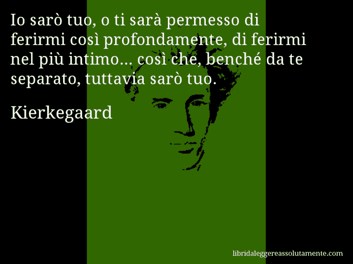 Aforisma di Kierkegaard : Io sarò tuo, o ti sarà permesso di ferirmi così profondamente, di ferirmi nel più intimo... così che, benché da te separato, tuttavia sarò tuo.