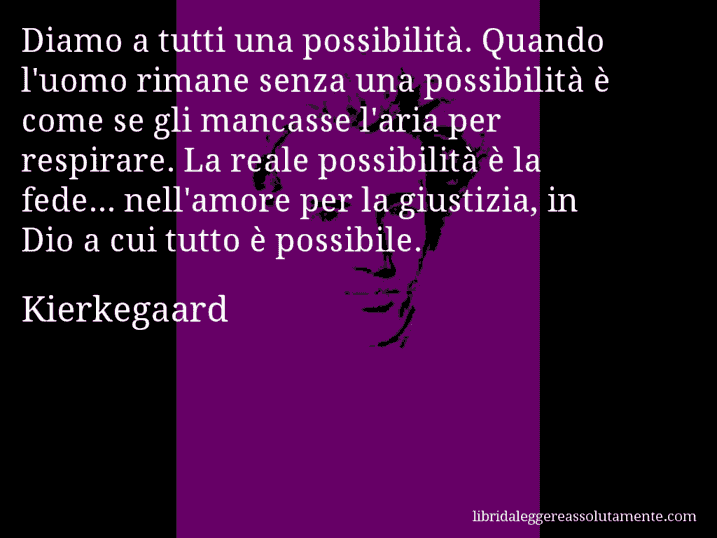 Aforisma di Kierkegaard : Diamo a tutti una possibilità. Quando l'uomo rimane senza una possibilità è come se gli mancasse l'aria per respirare. La reale possibilità è la fede... nell'amore per la giustizia, in Dio a cui tutto è possibile.