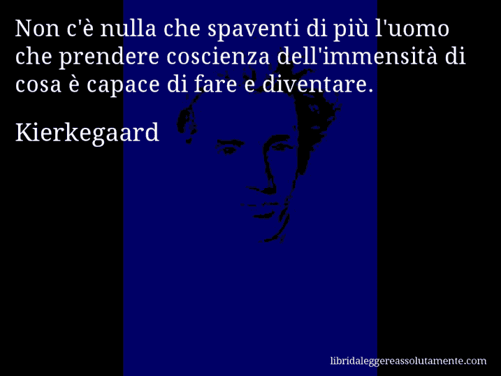 Aforisma di Kierkegaard : Non c'è nulla che spaventi di più l'uomo che prendere coscienza dell'immensità di cosa è capace di fare e diventare.