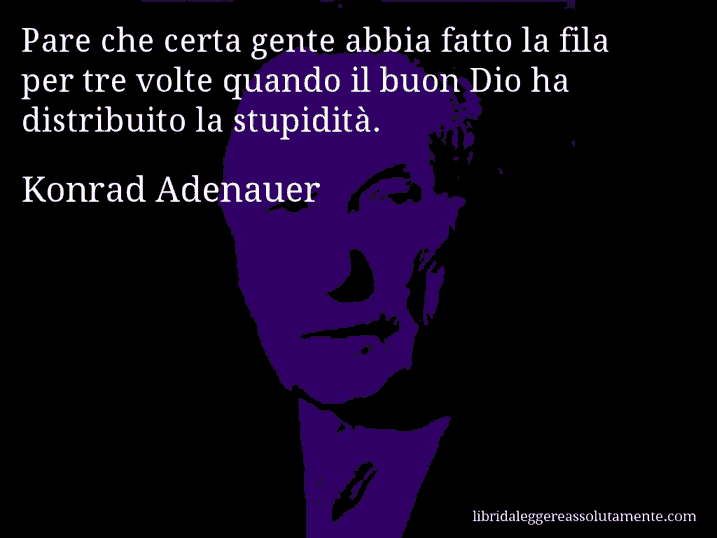 Aforisma di Konrad Adenauer : Pare che certa gente abbia fatto la fila per tre volte quando il buon Dio ha distribuito la stupidità.