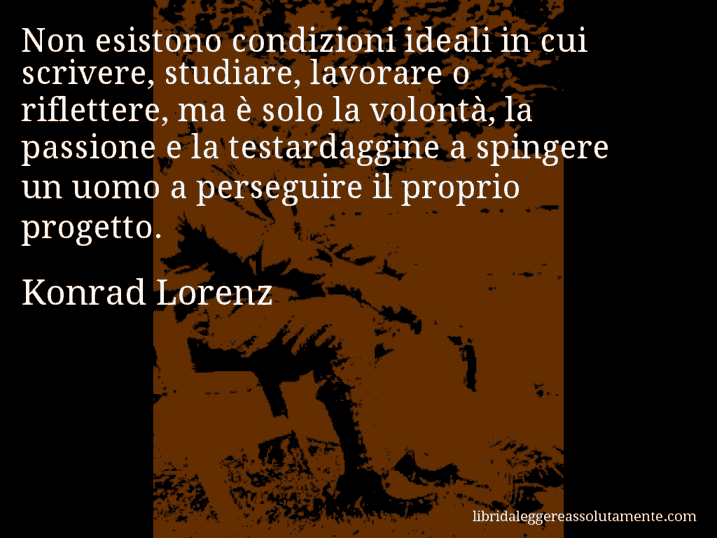 Aforisma di Konrad Lorenz : Non esistono condizioni ideali in cui scrivere, studiare, lavorare o riflettere, ma è solo la volontà, la passione e la testardaggine a spingere un uomo a perseguire il proprio progetto.