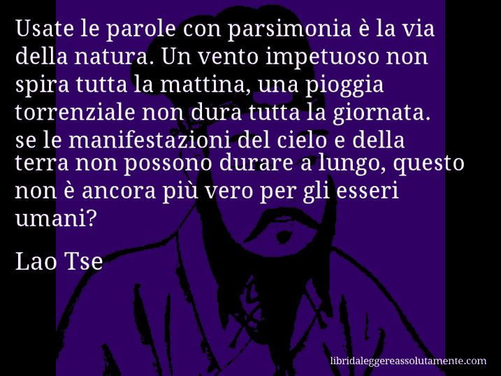 Aforisma di Lao Tse : Usate le parole con parsimonia è la via della natura. Un vento impetuoso non spira tutta la mattina, una pioggia torrenziale non dura tutta la giornata. se le manifestazioni del cielo e della terra non possono durare a lungo, questo non è ancora più vero per gli esseri umani? Aforisma di Lao Tse : Usate le parole con parsimonia è la via della natura. Un vento impetuoso non spira tutta la mattina, una pioggia torrenziale non dura tutta la giornata. se le manifestazioni del cielo e della terra non possono durare a lungo, questo non è ancora più vero per gli esseri umani?