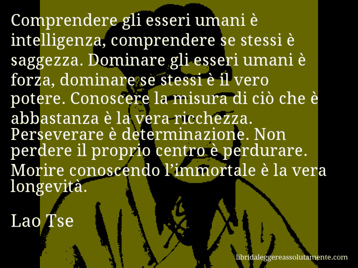 Aforisma di Lao Tse : Comprendere gli esseri umani è intelligenza, comprendere se stessi è saggezza. Dominare gli esseri umani è forza, dominare se stessi è il vero potere. Conoscere la misura di ciò che è abbastanza è la vera ricchezza. Perseverare è determinazione. Non perdere il proprio centro è perdurare. Morire conoscendo l’immortale è la vera longevità.