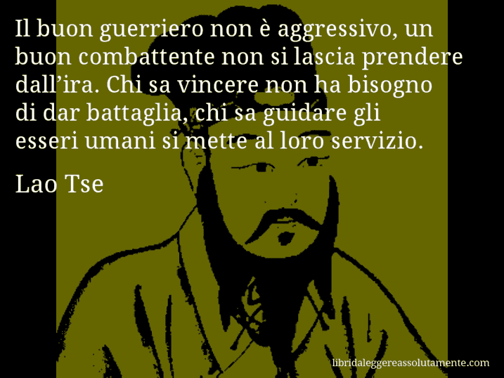 Aforisma di Lao Tse : Il buon guerriero non è aggressivo, un buon combattente non si lascia prendere dall’ira. Chi sa vincere non ha bisogno di dar battaglia, chi sa guidare gli esseri umani si mette al loro servizio.