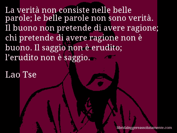 Aforisma di Lao Tse : La verità non consiste nelle belle parole; le belle parole non sono verità. Il buono non pretende di avere ragione; chi pretende di avere ragione non è buono. Il saggio non è erudito; l’erudito non è saggio.