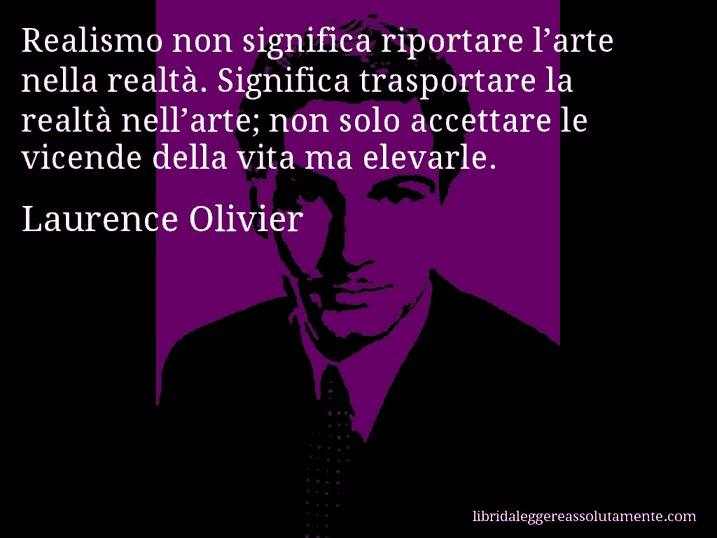 Aforisma di Laurence Olivier : Realismo non significa riportare l’arte nella realtà. Significa trasportare la realtà nell’arte; non solo accettare le vicende della vita ma elevarle.