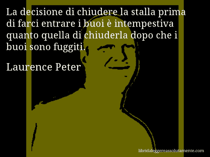 Aforisma di Laurence Peter : La decisione di chiudere la stalla prima di farci entrare i buoi è intempestiva quanto quella di chiuderla dopo che i buoi sono fuggiti.