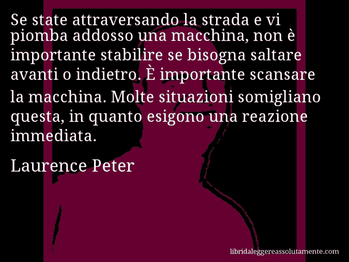 Aforisma di Laurence Peter : Se state attraversando la strada e vi piomba addosso una macchina, non è importante stabilire se bisogna saltare avanti o indietro. È importante scansare la macchina. Molte situazioni somigliano questa, in quanto esigono una reazione immediata.