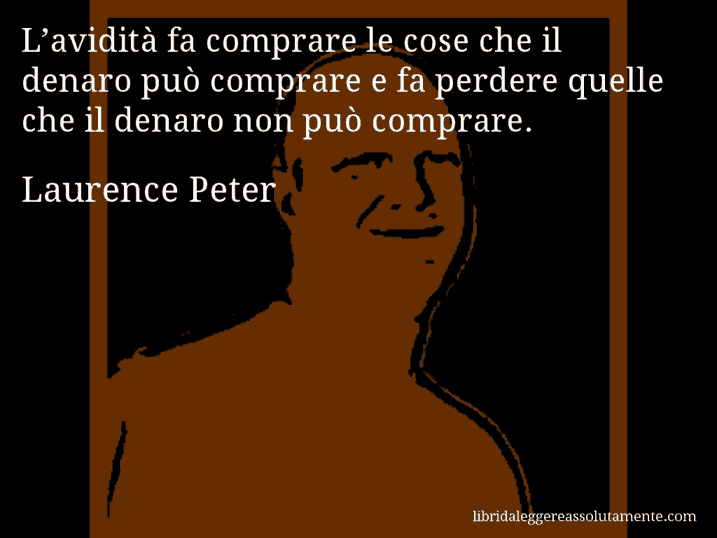 Aforisma di Laurence Peter : L’avidità fa comprare le cose che il denaro può comprare e fa perdere quelle che il denaro non può comprare.