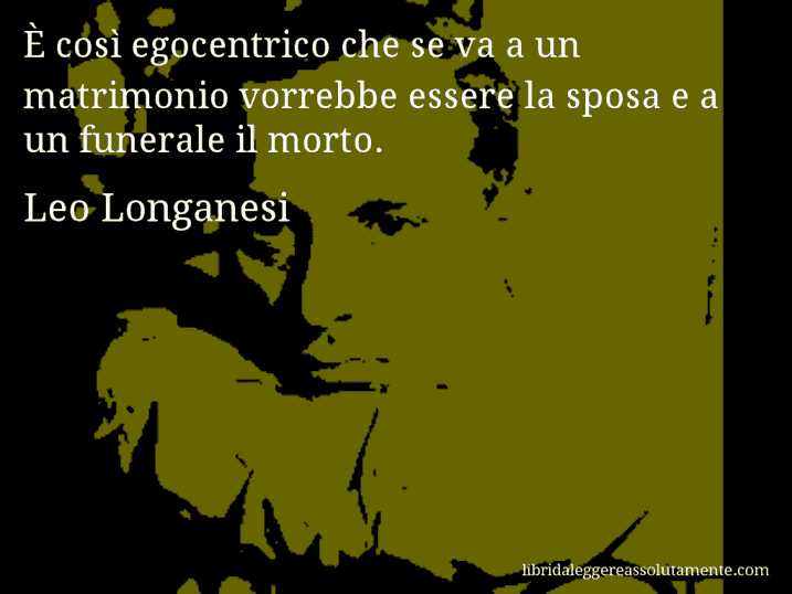 Aforisma di Leo Longanesi : È così egocentrico che se va a un matrimonio vorrebbe essere la sposa e a un funerale il morto.