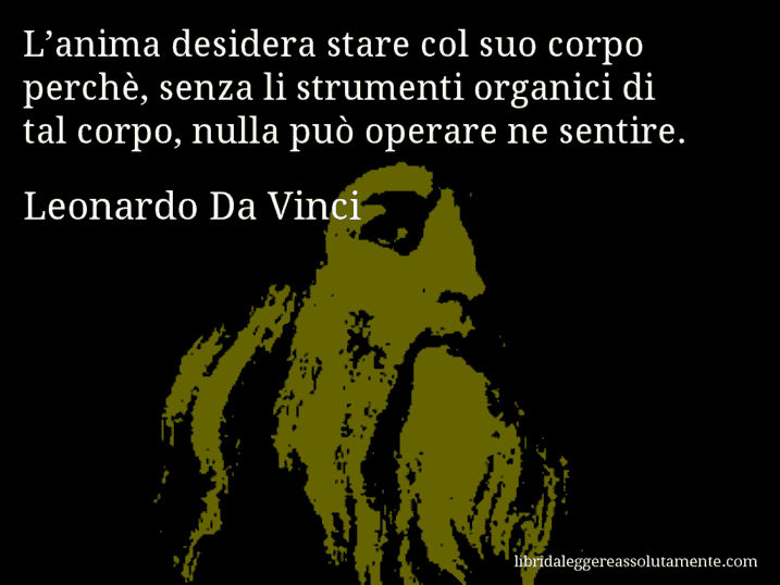 Aforisma di Leonardo Da Vinci : L’anima desidera stare col suo corpo perchè, senza li strumenti organici di tal corpo, nulla può operare ne sentire.