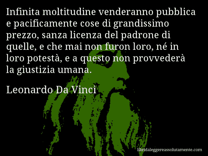 Aforisma di Leonardo Da Vinci : Infinita moltitudine venderanno pubblica e pacificamente cose di grandissimo prezzo, sanza licenza del padrone di quelle, e che mai non furon loro, né in loro potestà, e a questo non provvederà la giustizia umana.