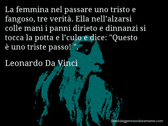 Aforisma di Leonardo Da Vinci : La femmina nel passare uno tristo e fangoso, tre verità. Ella nell’alzarsi colle mani i panni dirieto e dinnanzi si tocca la potta e l’culo e dice: 