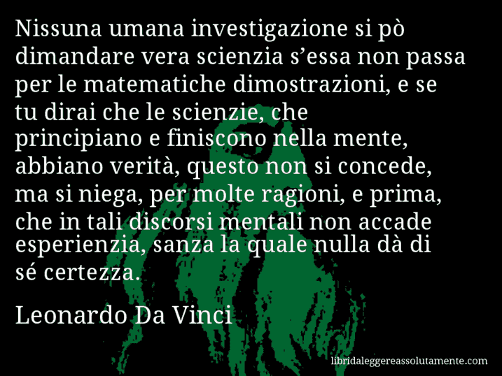 Aforisma di Leonardo Da Vinci : Nissuna umana investigazione si pò dimandare vera scienzia s’essa non passa per le matematiche dimostrazioni, e se tu dirai che le scienzie, che principiano e finiscono nella mente, abbiano verità, questo non si concede, ma si niega, per molte ragioni, e prima, che in tali discorsi mentali non accade esperienzia, sanza la quale nulla dà di sé certezza.