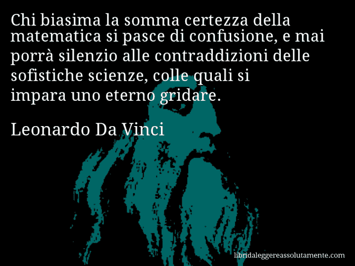 Aforisma di Leonardo Da Vinci : Chi biasima la somma certezza della matematica si pasce di confusione, e mai porrà silenzio alle contraddizioni delle sofistiche scienze, colle quali si impara uno eterno gridare.