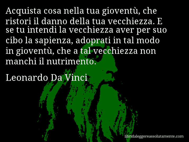 Aforisma di Leonardo Da Vinci : Acquista cosa nella tua gioventù, che ristori il danno della tua vecchiezza. E se tu intendi la vecchiezza aver per suo cibo la sapienza, adoprati in tal modo in gioventù, che a tal vecchiezza non manchi il nutrimento.