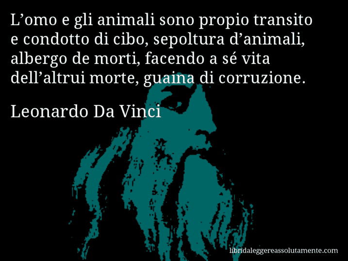 Aforisma di Leonardo Da Vinci : L’omo e gli animali sono propio transito e condotto di cibo, sepoltura d’animali, albergo de morti, facendo a sé vita dell’altrui morte, guaina di corruzione.