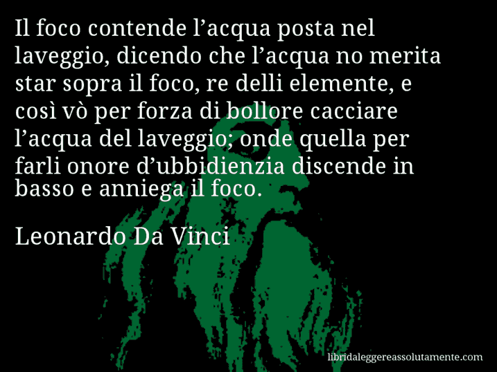 Aforisma di Leonardo Da Vinci : Il foco contende l’acqua posta nel laveggio, dicendo che l’acqua no merita star sopra il foco, re delli elemente, e così vò per forza di bollore cacciare l’acqua del laveggio; onde quella per farli onore d’ubbidienzia discende in basso e anniega il foco.