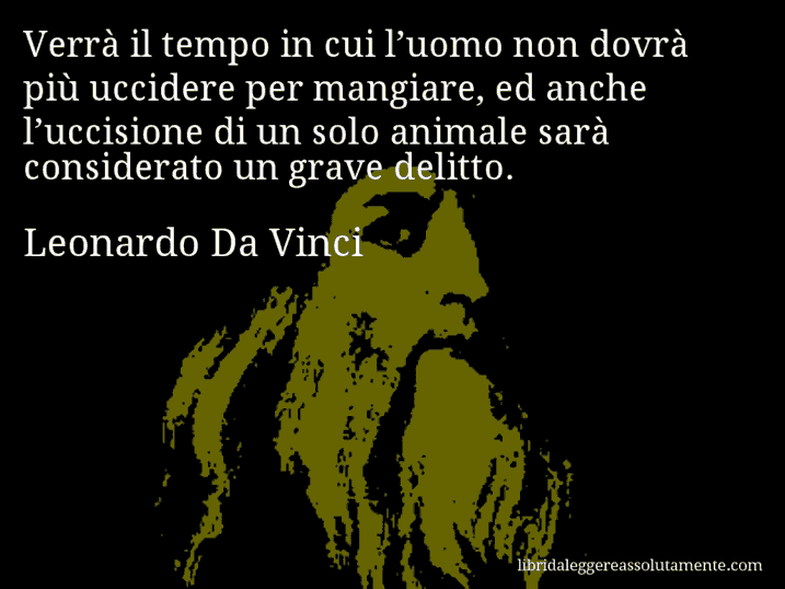 Aforisma di Leonardo Da Vinci : Verrà il tempo in cui l’uomo non dovrà più uccidere per mangiare, ed anche l’uccisione di un solo animale sarà considerato un grave delitto.