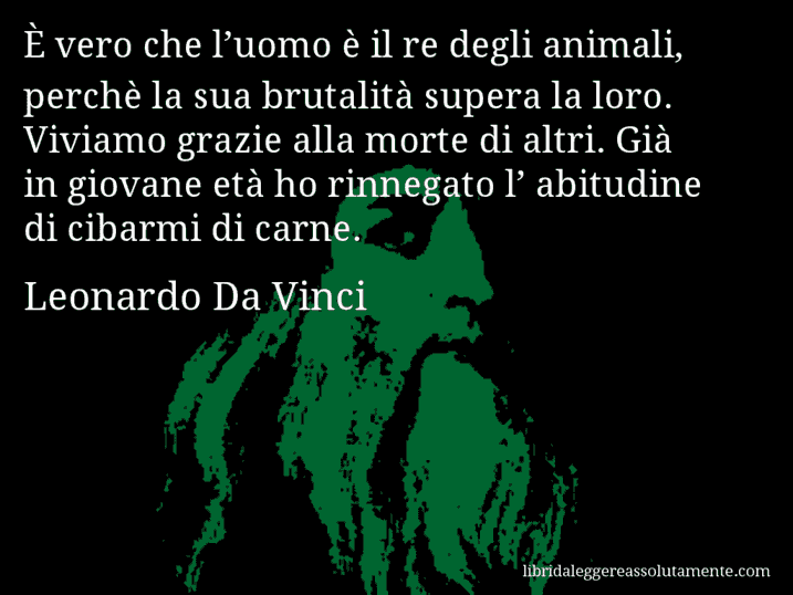 Aforisma di Leonardo Da Vinci : È vero che l’uomo è il re degli animali, perchè la sua brutalità supera la loro. Viviamo grazie alla morte di altri. Già in giovane età ho rinnegato l’ abitudine di cibarmi di carne.
