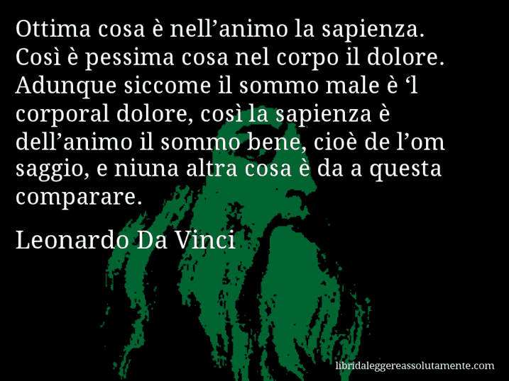 Aforisma di Leonardo Da Vinci : Ottima cosa è nell’animo la sapienza. Così è pessima cosa nel corpo il dolore. Adunque siccome il sommo male è ‘l corporal dolore, così la sapienza è dell’animo il sommo bene, cioè de l’om saggio, e niuna altra cosa è da a questa comparare.
