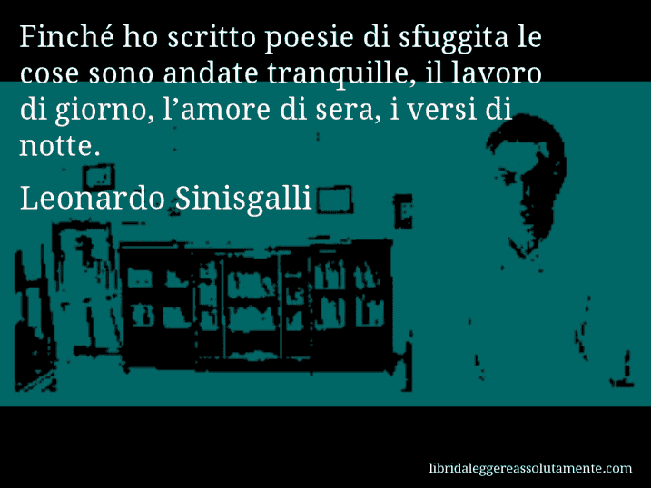 Aforisma di Leonardo Sinisgalli : Finché ho scritto poesie di sfuggita le cose sono andate tranquille, il lavoro di giorno, l’amore di sera, i versi di notte.
