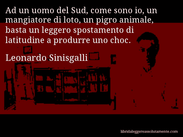 Aforisma di Leonardo Sinisgalli : Ad un uomo del Sud, come sono io, un mangiatore di loto, un pigro animale, basta un leggero spostamento di latitudine a produrre uno choc.