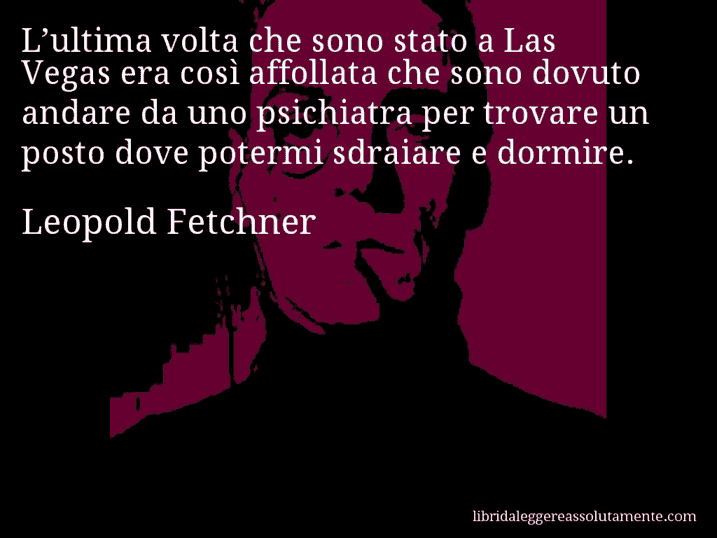 Aforisma di Leopold Fetchner : L’ultima volta che sono stato a Las Vegas era così affollata che sono dovuto andare da uno psichiatra per trovare un posto dove potermi sdraiare e dormire.