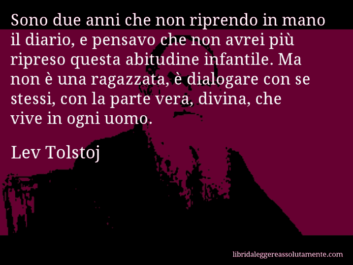 Aforisma di Lev Tolstoj : Sono due anni che non riprendo in mano il diario, e pensavo che non avrei più ripreso questa abitudine infantile. Ma non è una ragazzata, è dialogare con se stessi, con la parte vera, divina, che vive in ogni uomo.