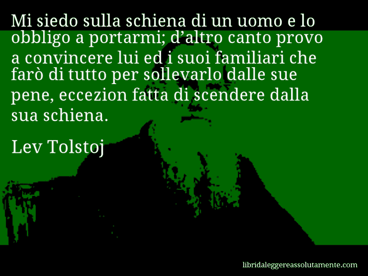 Aforisma di Lev Tolstoj : Mi siedo sulla schiena di un uomo e lo obbligo a portarmi; d’altro canto provo a convincere lui ed i suoi familiari che farò di tutto per sollevarlo dalle sue pene, eccezion fatta di scendere dalla sua schiena.