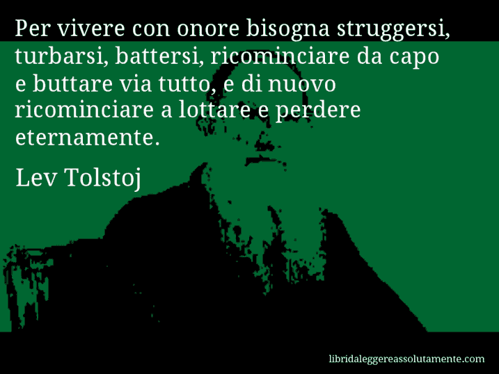 Aforisma di Lev Tolstoj : Per vivere con onore bisogna struggersi, turbarsi, battersi, ricominciare da capo e buttare via tutto, e di nuovo ricominciare a lottare e perdere eternamente.