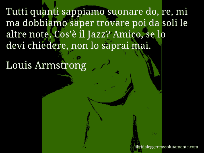 Aforisma di Louis Armstrong : Tutti quanti sappiamo suonare do, re, mi ma dobbiamo saper trovare poi da soli le altre note. Cos’è il Jazz? Amico, se lo devi chiedere, non lo saprai mai.