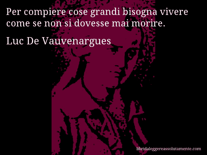 Aforisma di Luc De Vauvenargues : Per compiere cose grandi bisogna vivere come se non si dovesse mai morire.