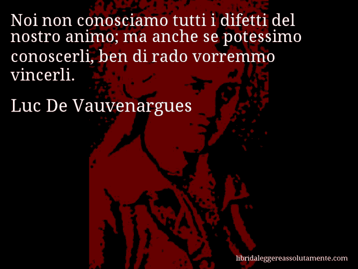 Aforisma di Luc De Vauvenargues : Noi non conosciamo tutti i difetti del nostro animo; ma anche se potessimo conoscerli, ben di rado vorremmo vincerli. Aforisma di Luc De Vauvenargues : Noi non conosciamo tutti i difetti del nostro animo; ma anche se potessimo conoscerli, ben di rado vorremmo vincerli.