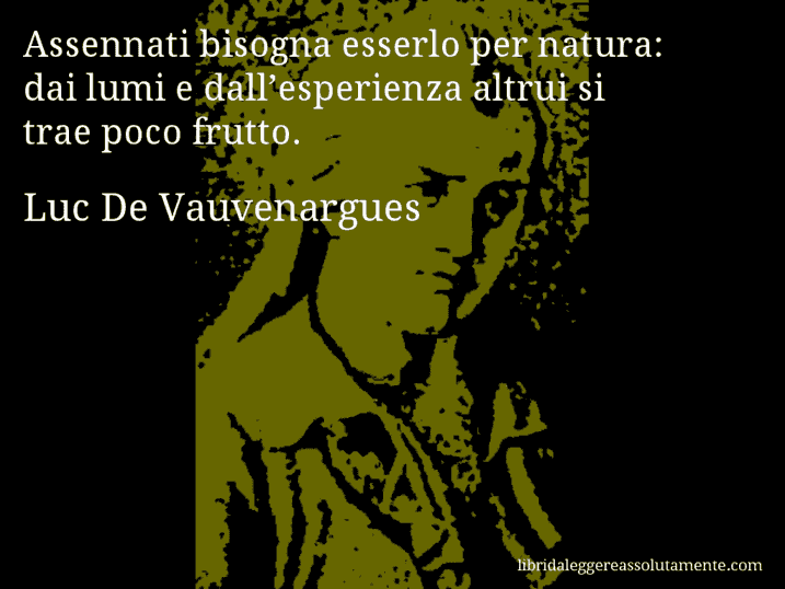 Aforisma di Luc De Vauvenargues : Assennati bisogna esserlo per natura: dai lumi e dall’esperienza altrui si trae poco frutto. Aforisma di Luc De Vauvenargues : Assennati bisogna esserlo per natura: dai lumi e dall’esperienza altrui si trae poco frutto.