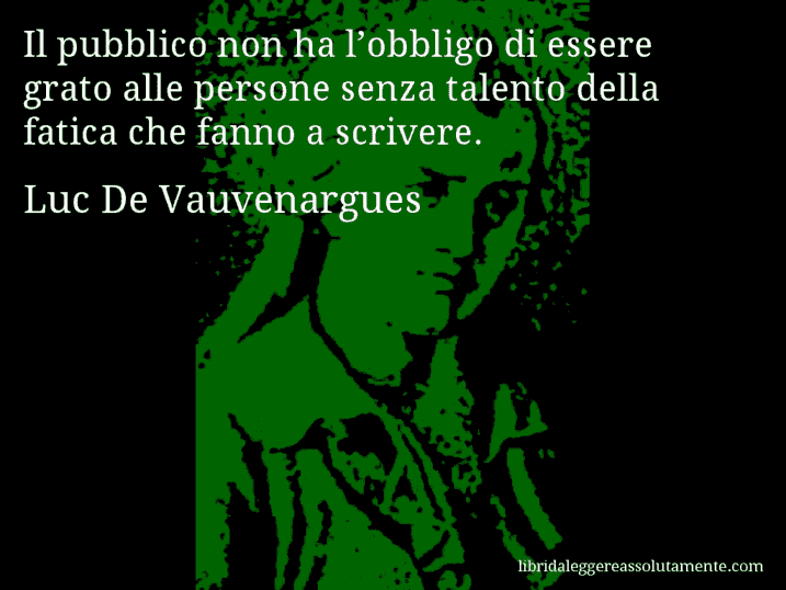 Aforisma di Luc De Vauvenargues : Il pubblico non ha l’obbligo di essere grato alle persone senza talento della fatica che fanno a scrivere. Aforisma di Luc De Vauvenargues : Il pubblico non ha l’obbligo di essere grato alle persone senza talento della fatica che fanno a scrivere.
