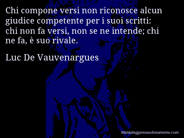 Aforisma di Luc De Vauvenargues : Chi compone versi non riconosce alcun giudice competente per i suoi scritti: chi non fa versi, non se ne intende; chi ne fa, è suo rivale.