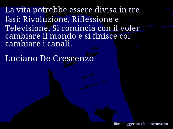 Aforisma di Luciano De Crescenzo : La vita potrebbe essere divisa in tre fasi: Rivoluzione, Riflessione e Televisione. Si comincia con il voler cambiare il mondo e si finisce col cambiare i canali.