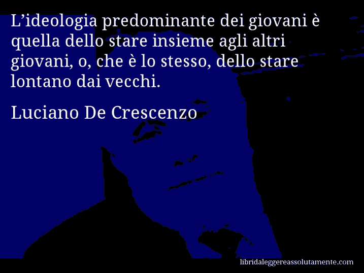 Aforisma di Luciano De Crescenzo : L’ideologia predominante dei giovani è quella dello stare insieme agli altri giovani, o, che è lo stesso, dello stare lontano dai vecchi.