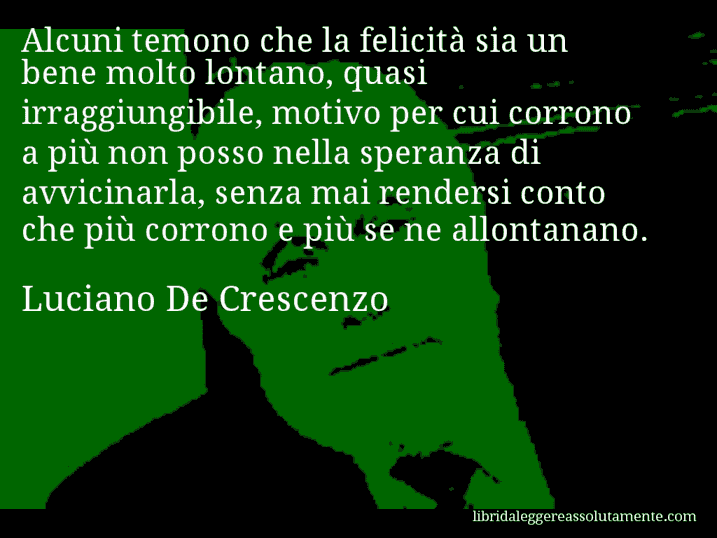 Aforisma di Luciano De Crescenzo : Alcuni temono che la felicità sia un bene molto lontano, quasi irraggiungibile, motivo per cui corrono a più non posso nella speranza di avvicinarla, senza mai rendersi conto che più corrono e più se ne allontanano.