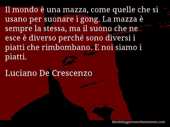 Aforisma di Luciano De Crescenzo : Il mondo è una mazza, come quelle che si usano per suonare i gong. La mazza è sempre la stessa, ma il suono che ne esce è diverso perché sono diversi i piatti che rimbombano. E noi siamo i piatti.